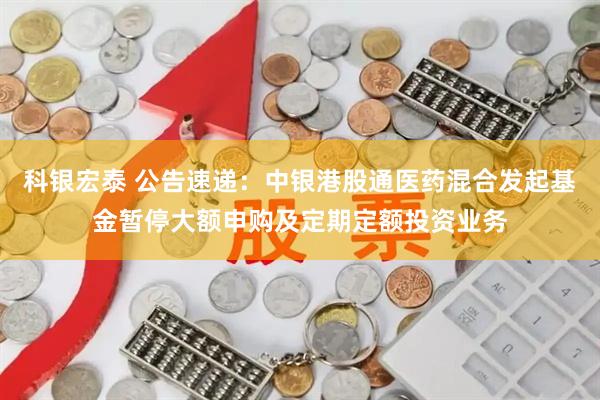 科银宏泰 公告速递：中银港股通医药混合发起基金暂停大额申购及定期定额投资业务
