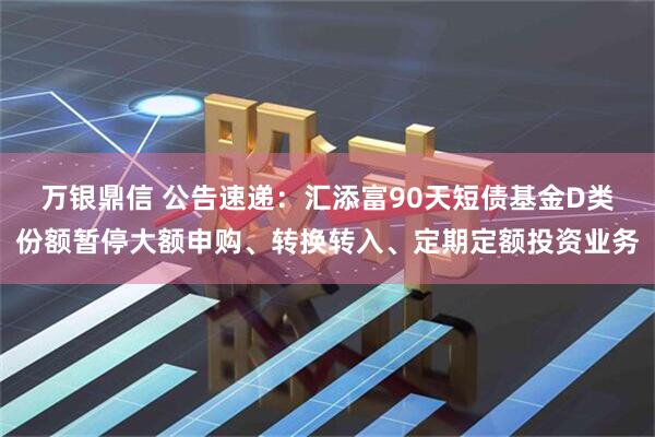 万银鼎信 公告速递：汇添富90天短债基金D类份额暂停大额申购、转换转入、定期定额投资业务