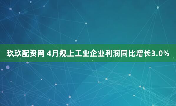 玖玖配资网 4月规上工业企业利润同比增长3.0%