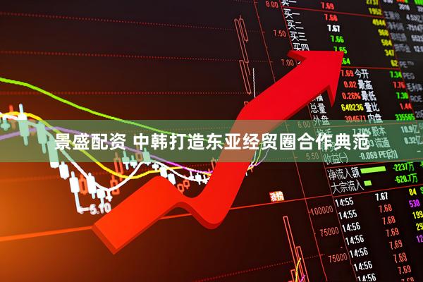 景盛配资 中韩打造东亚经贸圈合作典范
