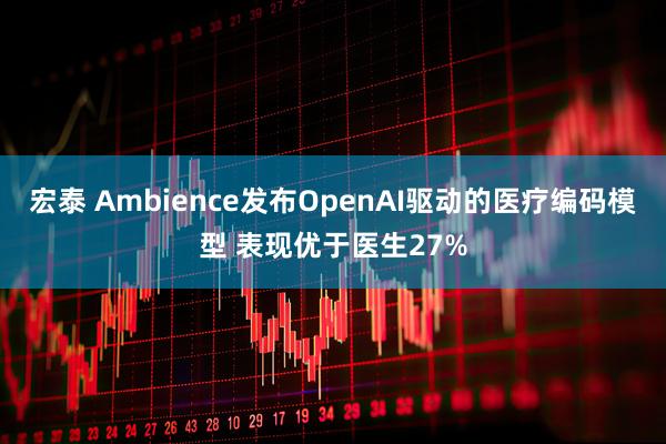 宏泰 Ambience发布OpenAI驱动的医疗编码模型 表现优于医生27%