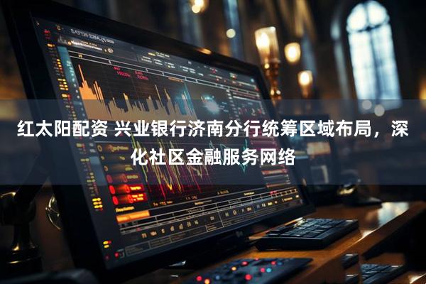 红太阳配资 兴业银行济南分行统筹区域布局，深化社区金融服务网络