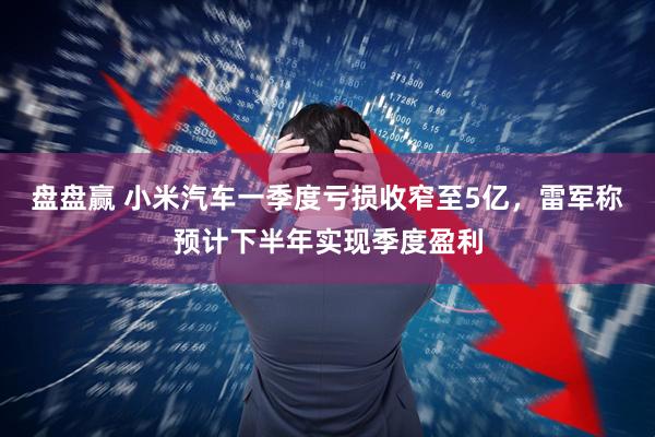 盘盘赢 小米汽车一季度亏损收窄至5亿，雷军称预计下半年实现季度盈利