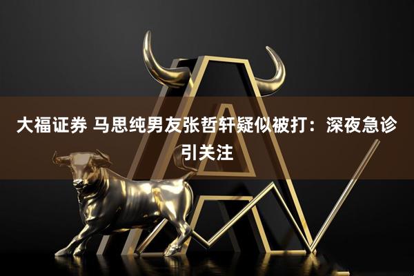 大福证券 马思纯男友张哲轩疑似被打：深夜急诊引关注