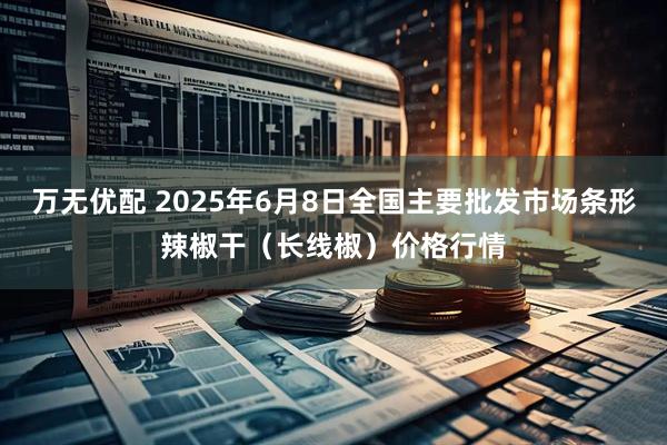 万无优配 2025年6月8日全国主要批发市场条形辣椒干（长线椒）价格行情