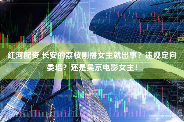 红河配资 长安的荔枝刚播女主就出事？违规定向委培？还是吴京电影女主！