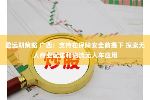 盈远期策略 广西：支持在保障安全前提下 探索无人商业配送和物流无人车应用