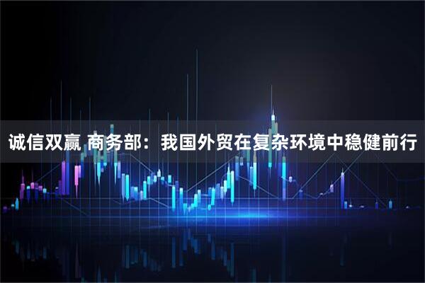 诚信双赢 商务部：我国外贸在复杂环境中稳健前行
