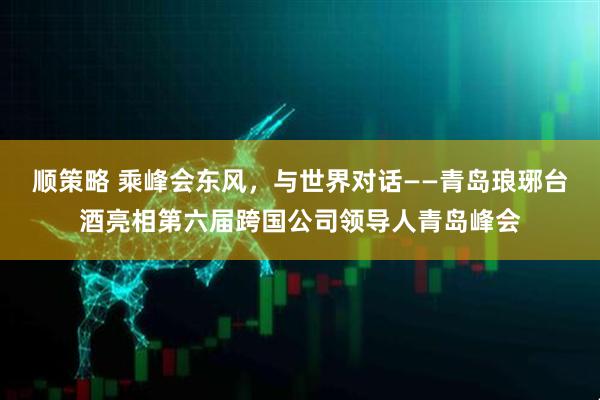 顺策略 乘峰会东风，与世界对话——青岛琅琊台酒亮相第六届跨国公司领导人青岛峰会