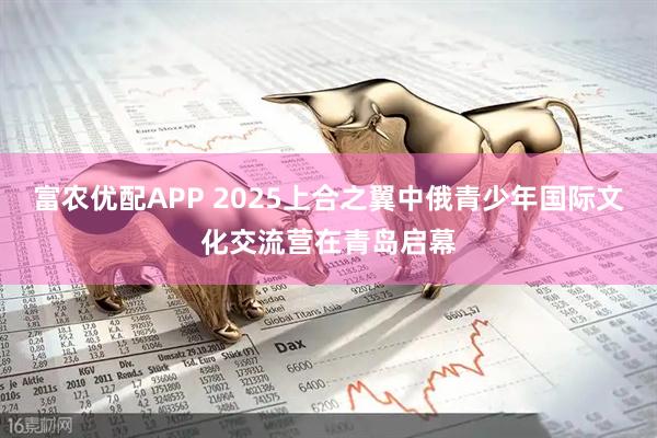 富农优配APP 2025上合之翼中俄青少年国际文化交流营在青岛启幕