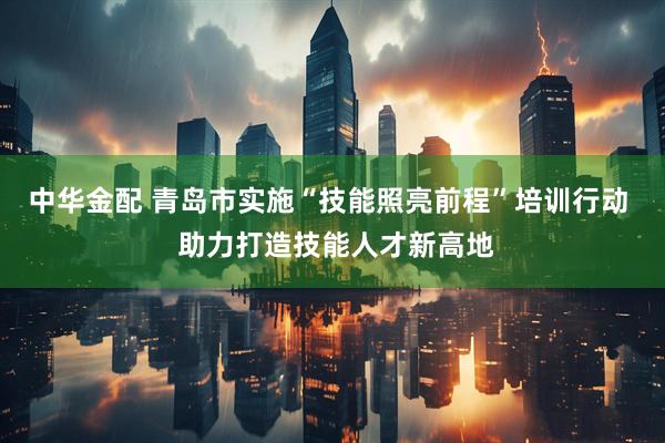 中华金配 青岛市实施“技能照亮前程”培训行动  助力打造技能人才新高地