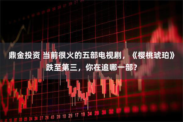 鼎金投资 当前很火的五部电视剧，《樱桃琥珀》跌至第三，你在追哪一部？