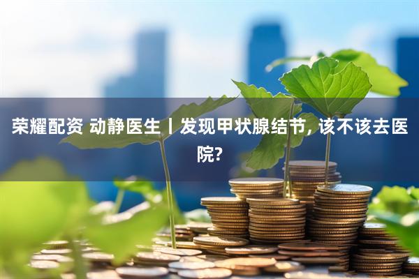 荣耀配资 动静医生丨发现甲状腺结节, 该不该去医院?