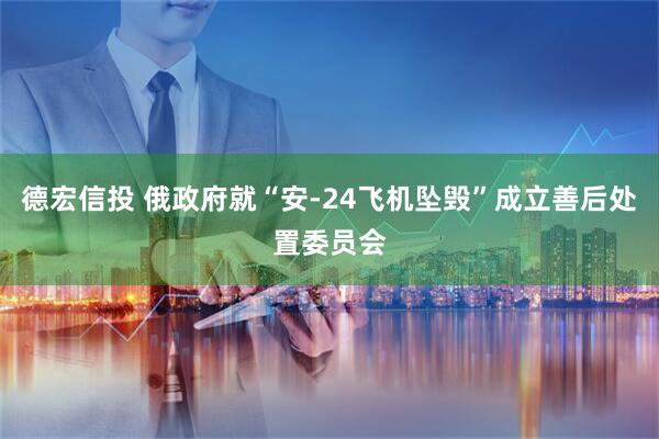 德宏信投 俄政府就“安-24飞机坠毁”成立善后处置委员会