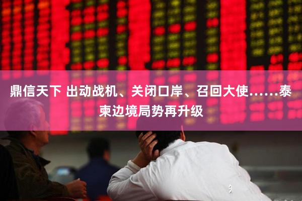 鼎信天下 出动战机、关闭口岸、召回大使……泰柬边境局势再升级