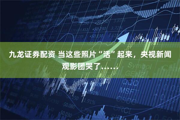 九龙证券配资 当这些照片“活”起来，央视新闻观影团哭了……