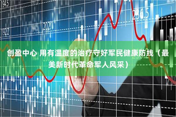 创盈中心 用有温度的治疗守好军民健康防线（最美新时代革命军人风采）