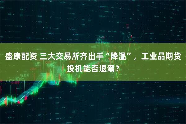 盛康配资 三大交易所齐出手“降温”，工业品期货投机能否退潮？