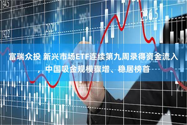 富瑞众投 新兴市场ETF连续第九周录得资金流入，中国吸金规模骤增、稳居榜首