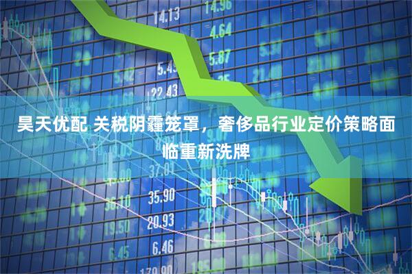 昊天优配 关税阴霾笼罩，奢侈品行业定价策略面临重新洗牌