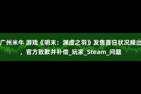 广州米牛 游戏《明末：渊虚之羽》发售首日状况频出，官方致歉并补偿_玩家_Steam_问题