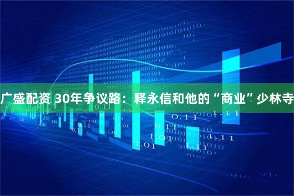 广盛配资 30年争议路：释永信和他的“商业”少林寺