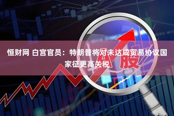 恒财网 白宫官员：特朗普将对未达成贸易协议国家征更高关税
