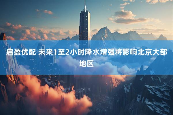 启盈优配 未来1至2小时降水增强将影响北京大部地区