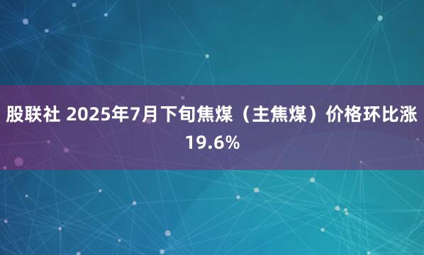 股联社 2025年7月下旬焦煤（主焦煤）价格环比涨19.6%