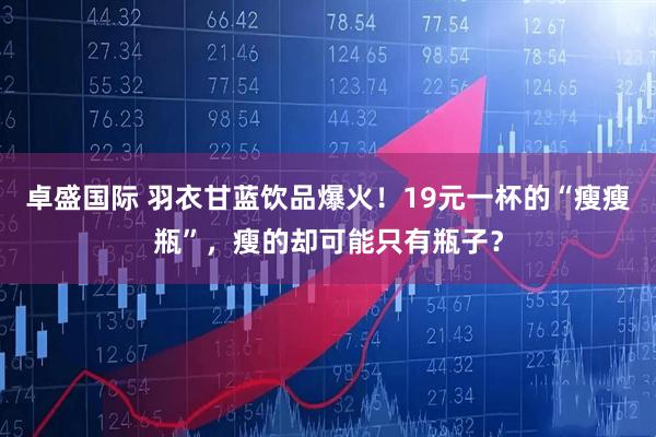 卓盛国际 羽衣甘蓝饮品爆火！19元一杯的“瘦瘦瓶”，瘦的却可能只有瓶子？