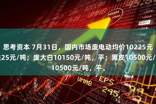 思考资本 7月31日，国内市场废电动均价10225元/吨，跌25元/吨；废大白10150元/吨，平；黑皮10500元/吨，平。