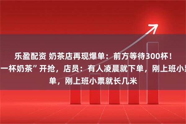 乐盈配资 奶茶店再现爆单：前方等待300杯！“秋天的第一杯奶茶”开抢，店员：有人凌晨就下单，刚上班小票就长几米