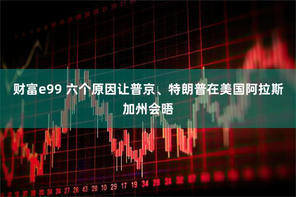财富e99 六个原因让普京、特朗普在美国阿拉斯加州会晤