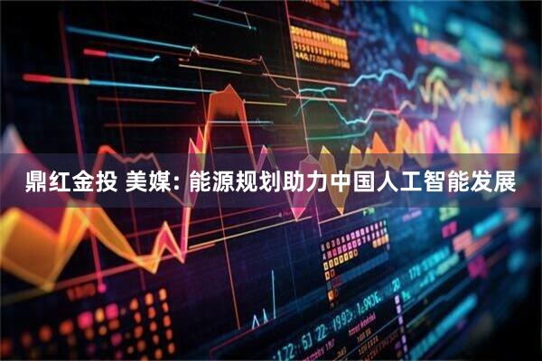 鼎红金投 美媒: 能源规划助力中国人工智能发展