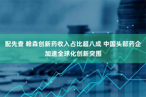 配先查 翰森创新药收入占比超八成 中国头部药企加速全球化创新突围