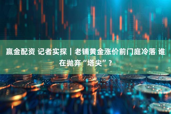 赢金配资 记者实探｜老铺黄金涨价前门庭冷落 谁在抛弃“塔尖”？