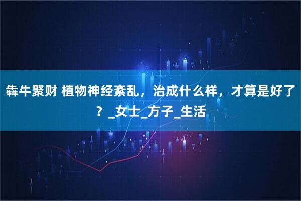 犇牛聚财 植物神经紊乱，治成什么样，才算是好了？_女士_方子_生活