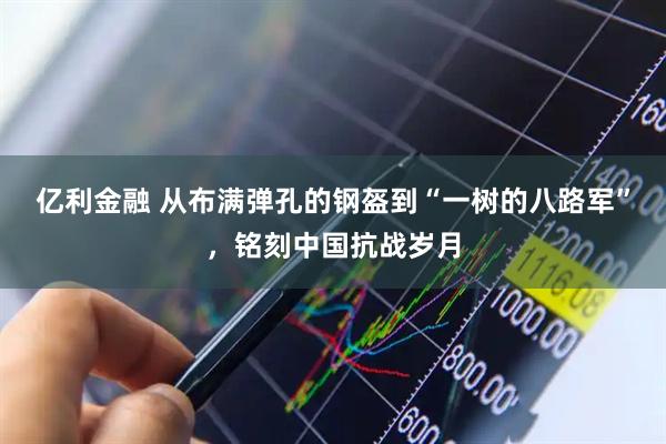 亿利金融 从布满弹孔的钢盔到“一树的八路军”，铭刻中国抗战岁月