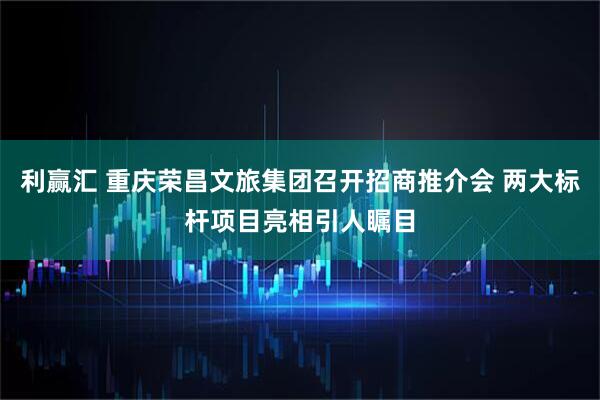 利赢汇 重庆荣昌文旅集团召开招商推介会 两大标杆项目亮相引人瞩目