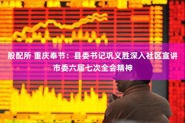 股配所 重庆奉节：县委书记巩义胜深入社区宣讲市委六届七次全会精神