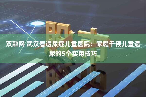 双融网 武汉看遗尿症儿童医院：家庭干预儿童遗尿的5个实用技巧