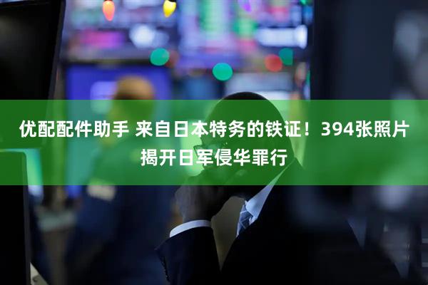 优配配件助手 来自日本特务的铁证！394张照片揭开日军侵华罪行