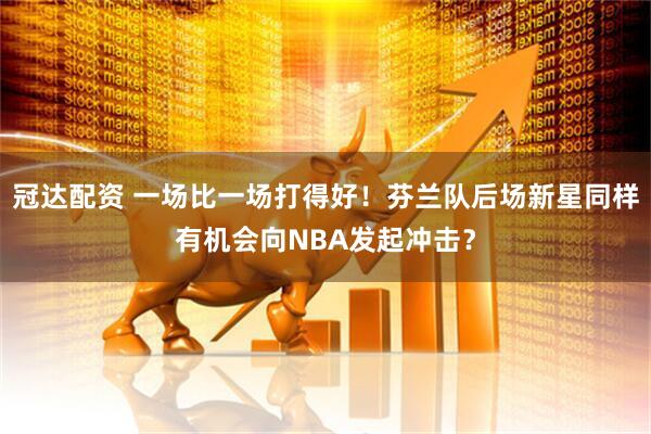 冠达配资 一场比一场打得好！芬兰队后场新星同样有机会向NBA发起冲击？