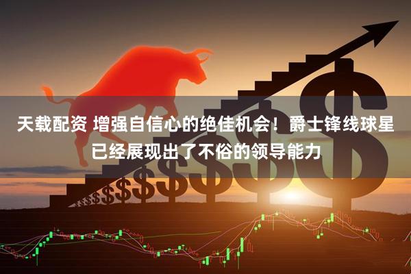 天载配资 增强自信心的绝佳机会！爵士锋线球星已经展现出了不俗的领导能力