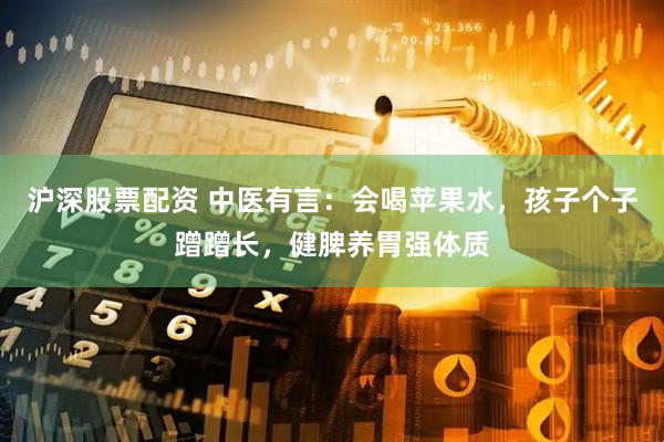 沪深股票配资 中医有言：会喝苹果水，孩子个子蹭蹭长，健脾养胃强体质