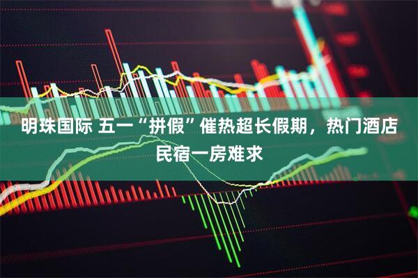 明珠国际 五一“拼假”催热超长假期，热门酒店民宿一房难求