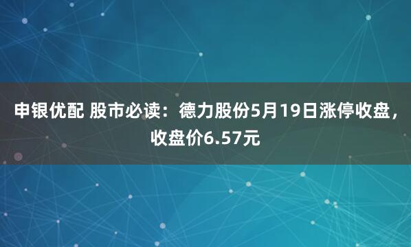 申银优配 股市必读：德力股份5月19日涨停收盘，收盘价6.57元
