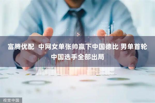 富腾优配  中网女单张帅赢下中国德比 男单首轮中国选手全部出局