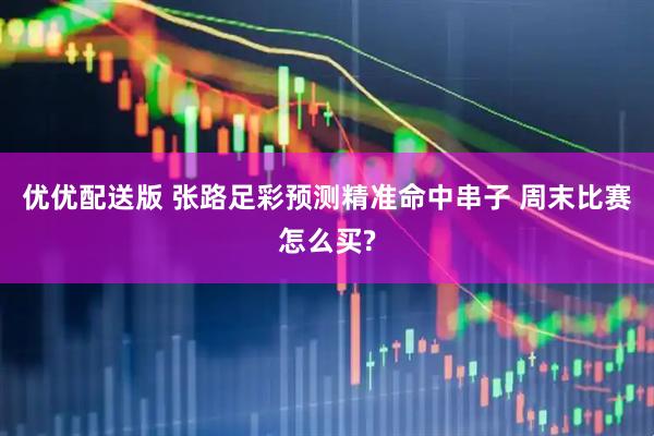 优优配送版 张路足彩预测精准命中串子 周末比赛怎么买?