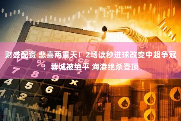 财盛配资 悲喜两重天！2场读秒进球改变中超争冠：蓉城被绝平 海港绝杀登顶